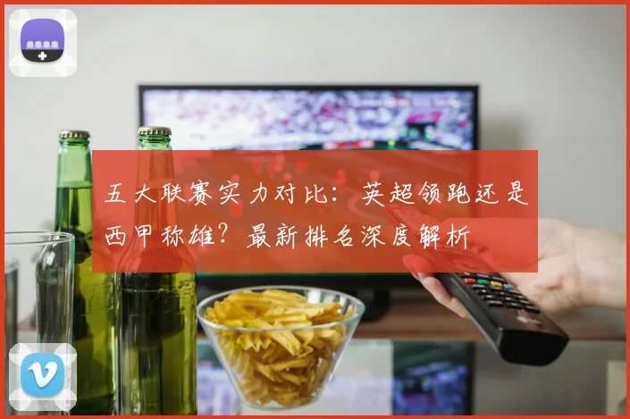 五大联赛实力对比:英超领跑还是西甲称雄?最新排名深度解析