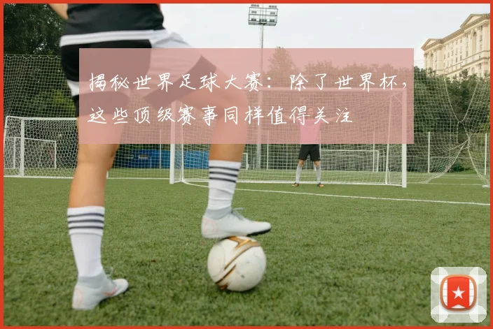 揭秘世界足球大赛：除了世界杯，这些顶级赛事同样值得关注