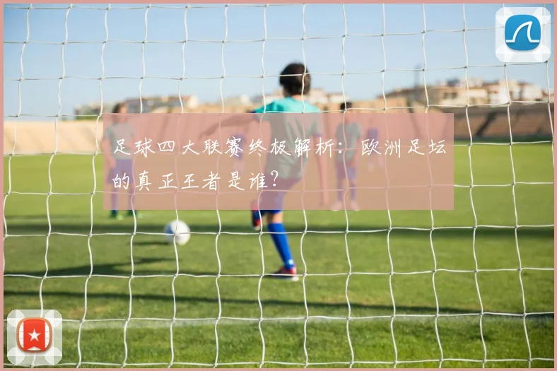 足球四大联赛终极解析:欧洲足坛的真正王者是谁?