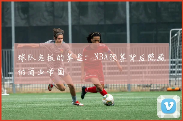 球队老板的算盘：NBA预算背后隐藏的商业帝国